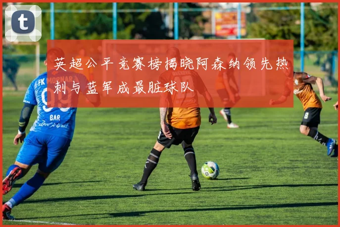 英超公平竞赛榜揭晓阿森纳领先热刺与蓝军成最脏球队