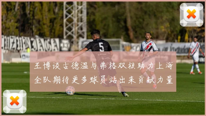 王博谈古德温与弗格双核助力上海全队期待更多球员站出来贡献力量