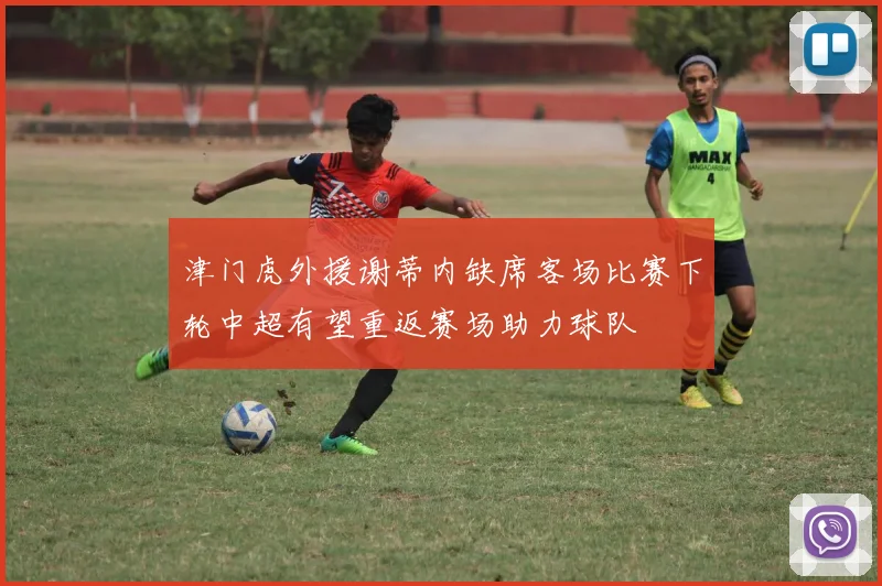 津门虎外援谢蒂内缺席客场比赛下轮中超有望重返赛场助力球队