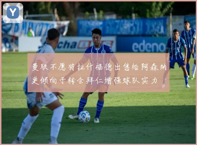 曼联不愿将拉什福德出售给阿森纳更倾向于转会拜仁增强球队实力