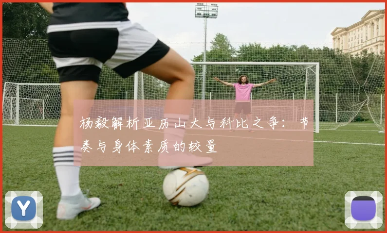杨毅解析亚历山大与科比之争：节奏与身体素质的较量