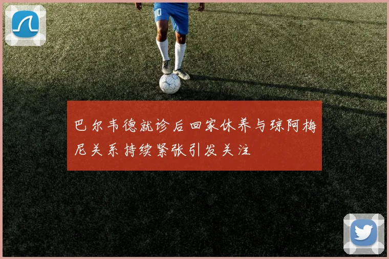 巴尔韦德就诊后回家休养与琼阿梅尼关系持续紧张引发关注