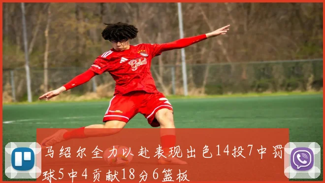 马绍尔全力以赴表现出色14投7中罚球5中4贡献18分6篮板