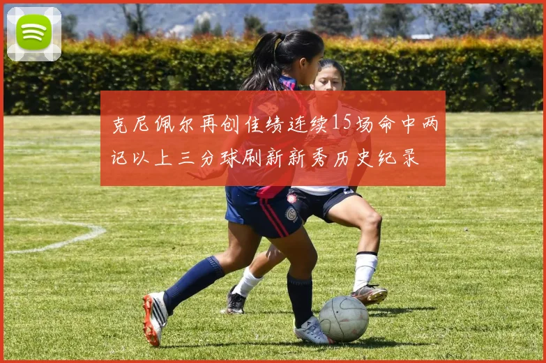 克尼佩尔再创佳绩连续15场命中两记以上三分球刷新新秀历史纪录