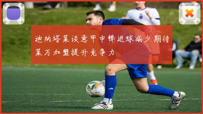 迪纳塔莱谈意甲中锋进球减少期待莱万加盟提升竞争力