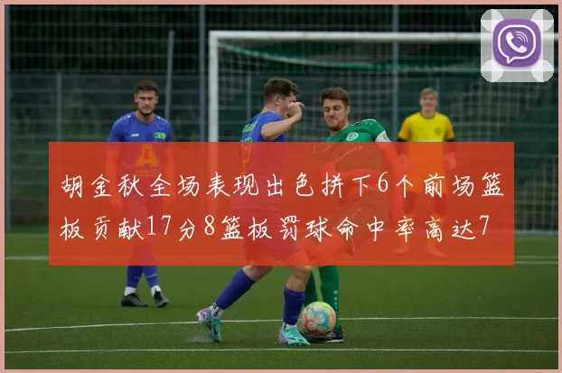 胡金秋全场表现出色拼下6个前场篮板贡献17分8篮板罚球命中率高达75