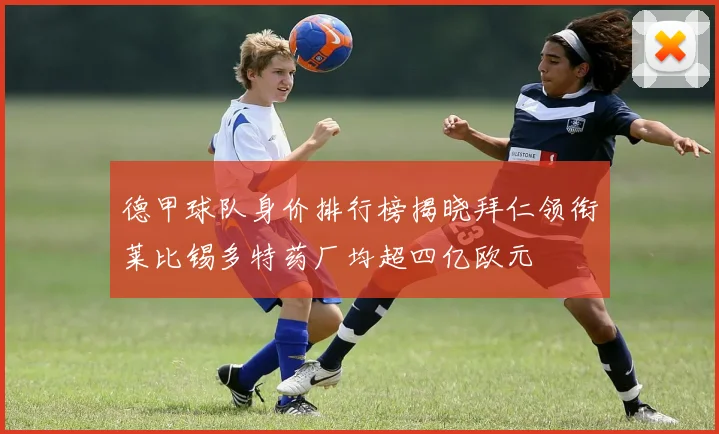 德甲球队身价排行榜揭晓拜仁领衔莱比锡多特药厂均超四亿欧元