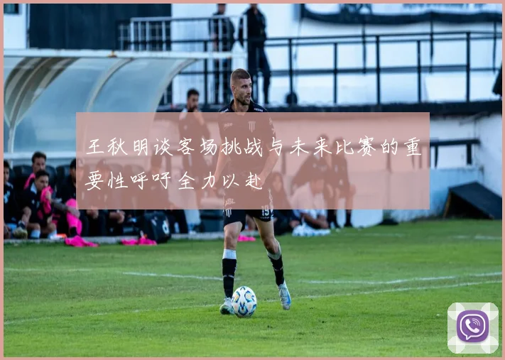 王秋明谈客场挑战与未来比赛的重要性呼吁全力以赴