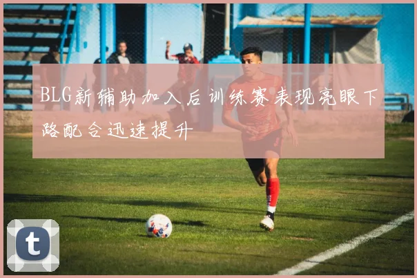 BLG新辅助加入后训练赛表现亮眼下路配合迅速提升