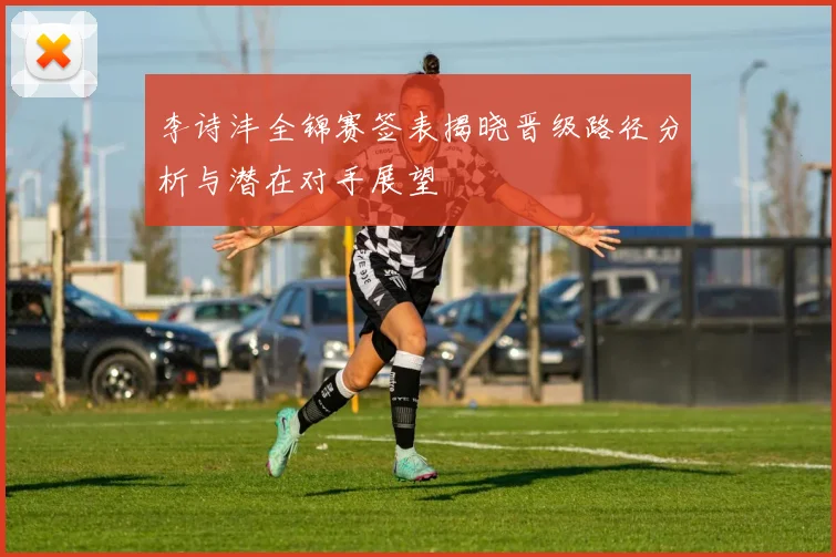李诗沣全锦赛签表揭晓晋级路径分析与潜在对手展望